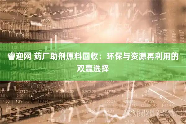 睿迎网 药厂助剂原料回收：环保与资源再利用的双赢选择