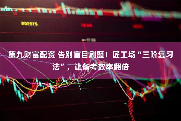 第九财富配资 告别盲目刷题！匠工场“三阶复习法”，让备考效率翻倍