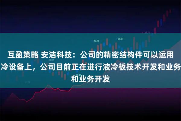 互盈策略 安洁科技：公司的精密结构件可以运用在液冷设备上，公司目前正在进行液冷板技术开发和业务开发