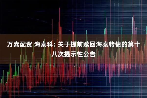 万嘉配资 海泰科: 关于提前赎回海泰转债的第十八次提示性公告