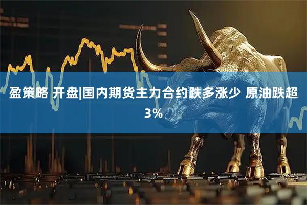 盈策略 开盘|国内期货主力合约跌多涨少 原油跌超3%