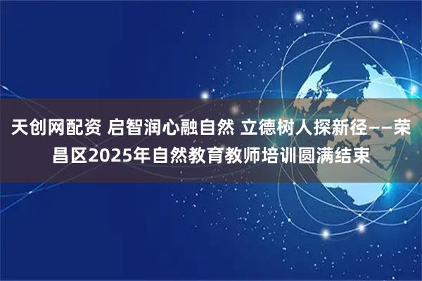 天创网配资 启智润心融自然 立德树人探新径——荣昌区2025年自然教育教师培训圆满结束