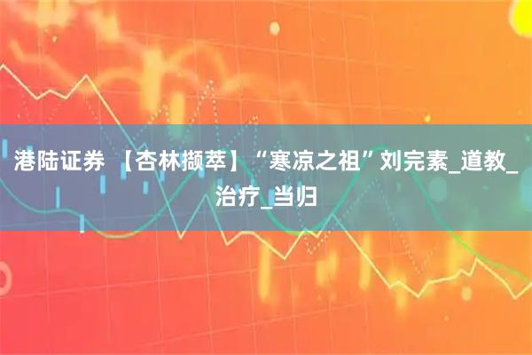 港陆证券 【杏林撷萃】“寒凉之祖”刘完素_道教_治疗_当归