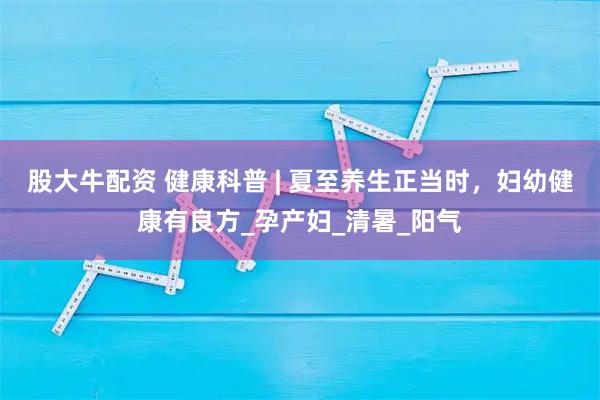 股大牛配资 健康科普 | 夏至养生正当时，妇幼健康有良方_孕产妇_清暑_阳气