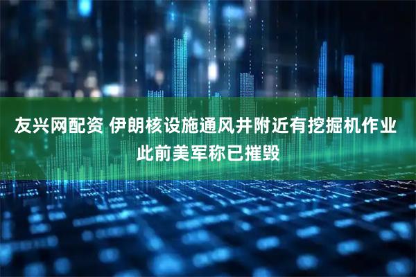 友兴网配资 伊朗核设施通风井附近有挖掘机作业 此前美军称已摧毁