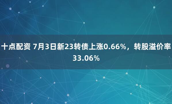 十点配资 7月3日新23转债上涨0.66%，转股溢价率33.06%