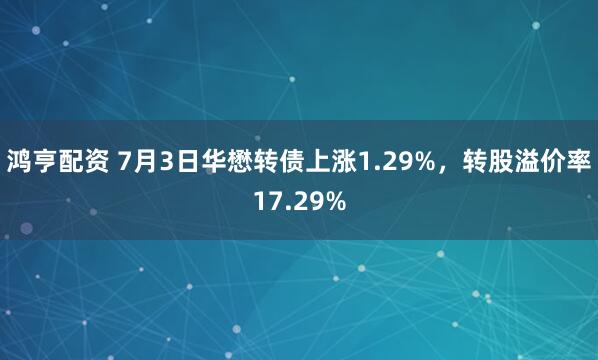 鸿亨配资 7月3日华懋转债上涨1.29%，转股溢价率17.29%