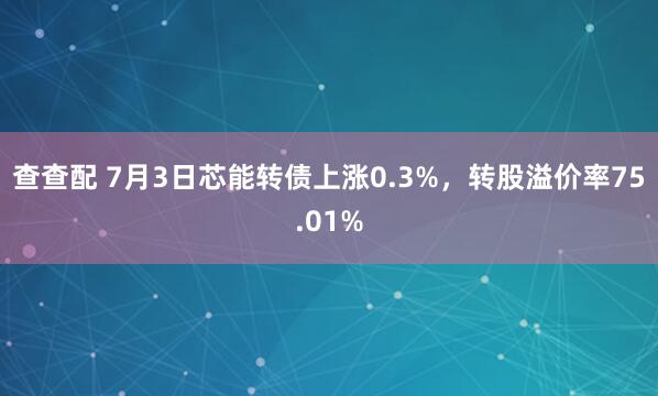 查查配 7月3日芯能转债上涨0.3%，转股溢价率75.01%