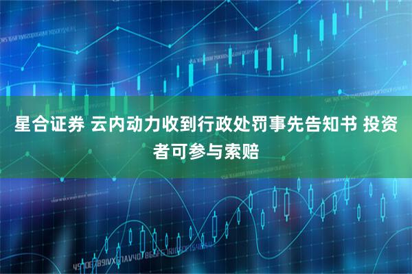 星合证券 云内动力收到行政处罚事先告知书 投资者可参与索赔