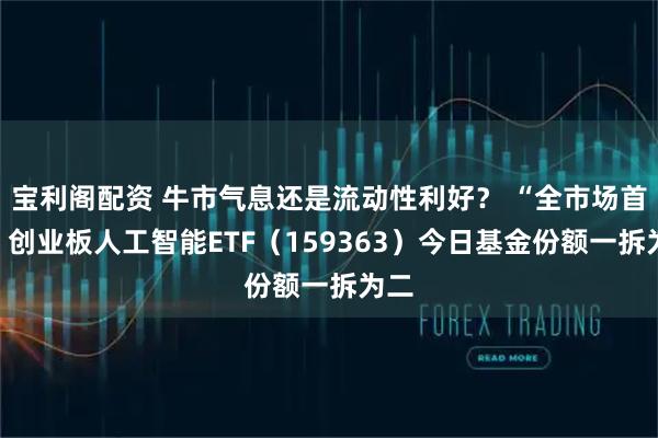 宝利阁配资 牛市气息还是流动性利好？ “全市场首只”创业板人工智能ETF（159363）今日基金份额一拆为二