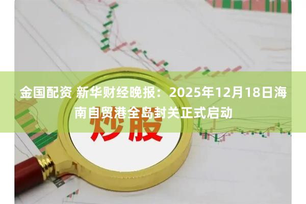 金国配资 新华财经晚报：2025年12月18日海南自贸港全岛封关正式启动