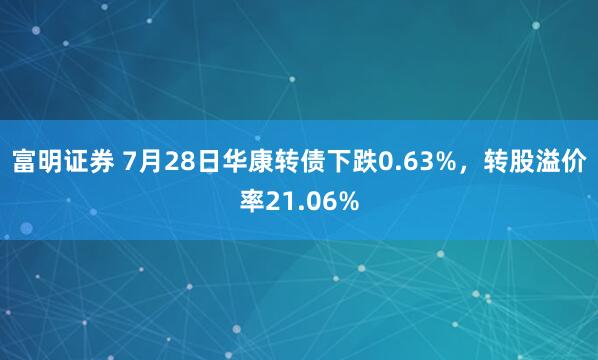 富明证券 7月28日华康转债下跌0.63%，转股溢价率21.06%