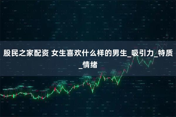 股民之家配资 女生喜欢什么样的男生_吸引力_特质_情绪