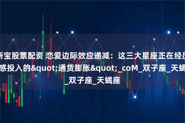 新宝股票配资 恋爱边际效应递减：这三大星座正在经历情感投入的"通货膨胀"_coM_双子座_天蝎座