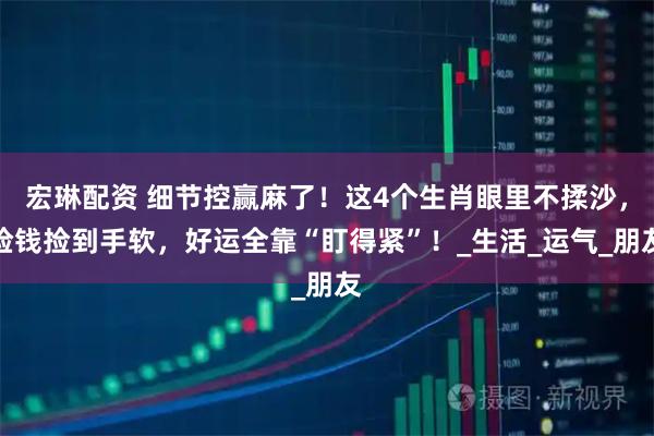 宏琳配资 细节控赢麻了！这4个生肖眼里不揉沙，捡钱捡到手软，好运全靠“盯得紧”！_生活_运气_朋友