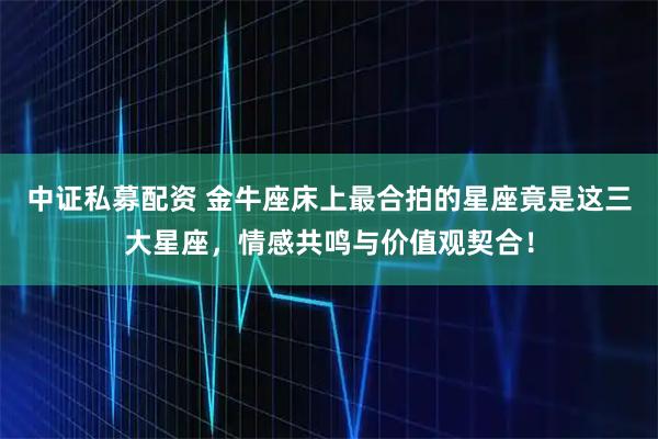 中证私募配资 金牛座床上最合拍的星座竟是这三大星座，情感共鸣与价值观契合！