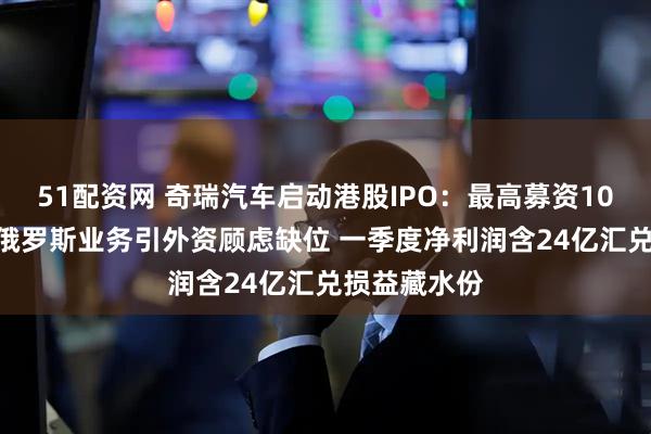 51配资网 奇瑞汽车启动港股IPO：最高募资105亿港元 涉俄罗斯业务引外资顾虑缺位 一季度净利润含24亿汇兑损益藏水份