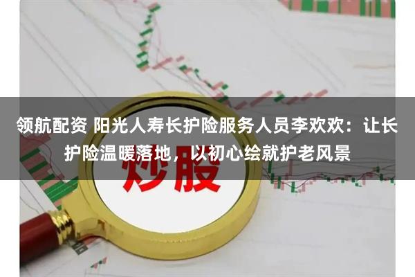 领航配资 阳光人寿长护险服务人员李欢欢：让长护险温暖落地，以初心绘就护老风景