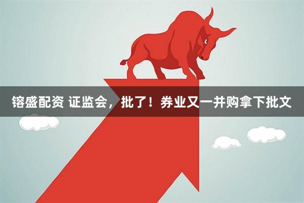 镕盛配资 证监会，批了！券业又一并购拿下批文