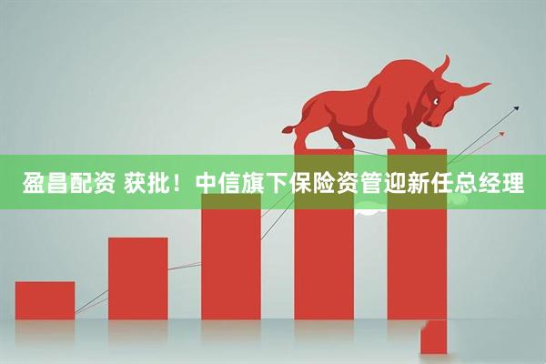 盈昌配资 获批！中信旗下保险资管迎新任总经理