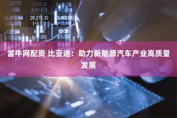 富牛网配资 比亚迪：助力新能源汽车产业高质量发展