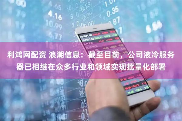 利鸿网配资 浪潮信息：截至目前，公司液冷服务器已相继在众多行业和领域实现批量化部署