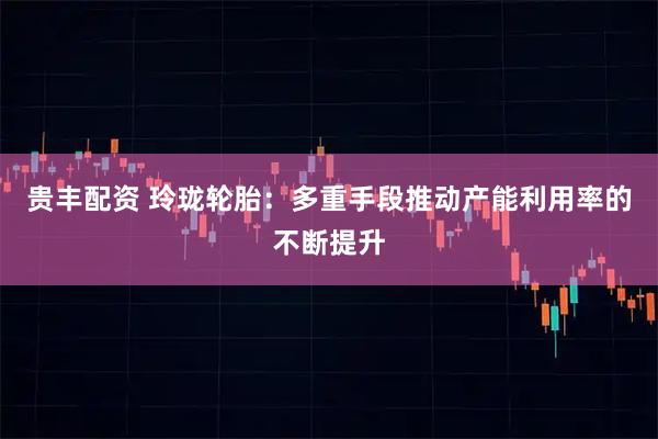 贵丰配资 玲珑轮胎：多重手段推动产能利用率的不断提升
