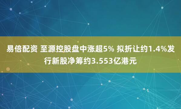 易倍配资 至源控股盘中涨超5% 拟折让约1.4%发行新股净筹约3.553亿港元