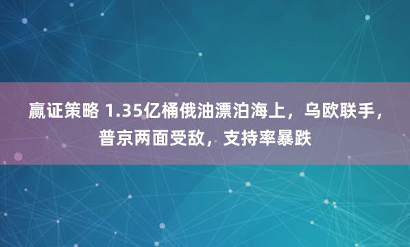 赢证策略 1.35亿桶俄油漂泊海上,乌欧联手,普京两面受敌,支持率暴跌